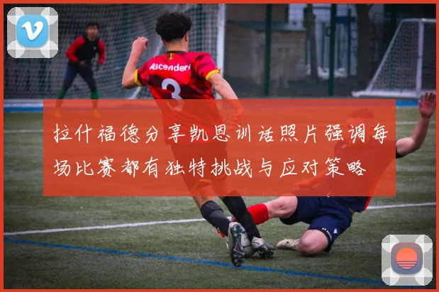 拉什福德分享凯恩训话照片强调每场比赛都有独特挑战与应对策略